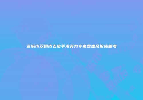 宣城市双眼皮去皮手术实力专家盘点及价格参考