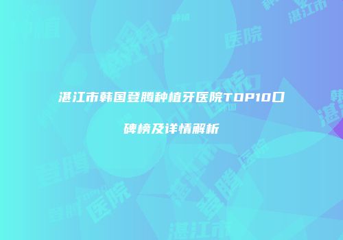 湛江市韩国登腾种植牙医院TOP10口碑榜及详情解析