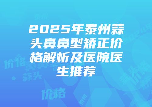 2025年泰州蒜头鼻鼻型矫正价格解析及医院医生推荐