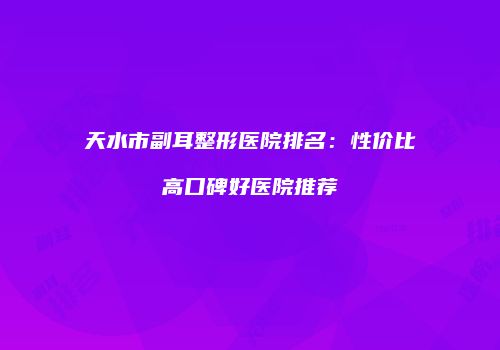 天水市副耳整形医院排名：性价比高口碑好医院推荐