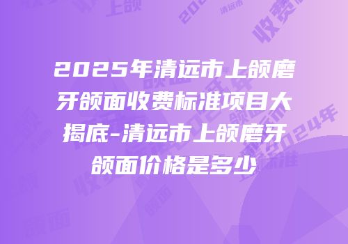 2025年清远市上颌磨牙颌面收费标准项目大揭底-清远市上颌磨牙颌面价格是多少　