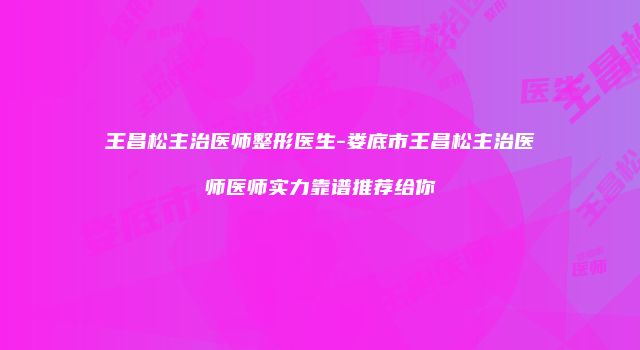 王昌松主治医师整形医生-娄底市王昌松主治医师医师实力靠谱推荐给你