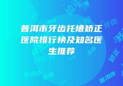 普洱市牙齿托槽矫正医院排行榜及知名医生推荐