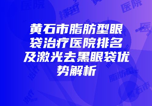黄石市脂肪型眼袋治疗医院排名及激光去黑眼袋优势解析