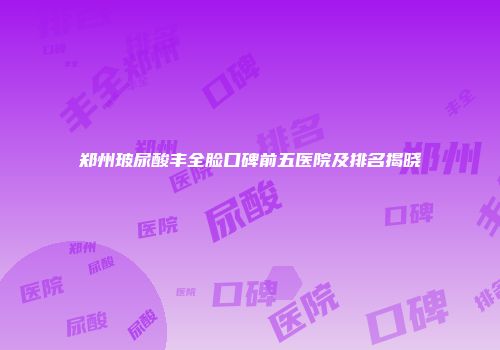 郑州玻尿酸丰全脸口碑前五医院及排名揭晓