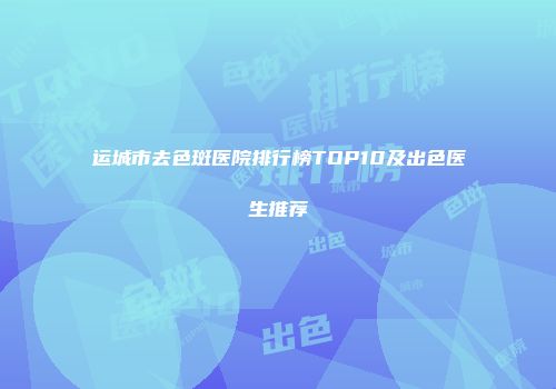 运城市去色斑医院排行榜TOP10及出色医生推荐