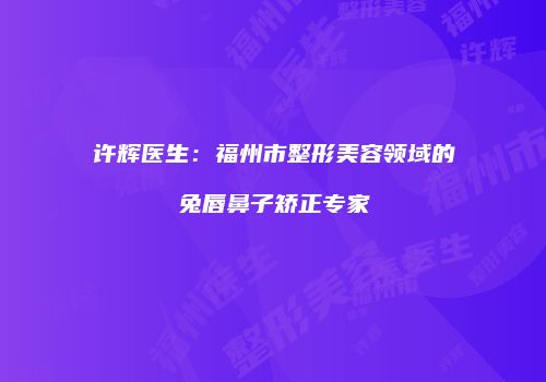 许辉医生：福州市整形美容领域的兔唇鼻子矫正专家