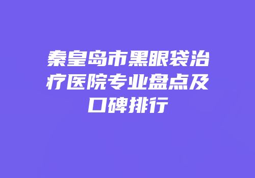 秦皇岛市黑眼袋治疗医院专业盘点及口碑排行