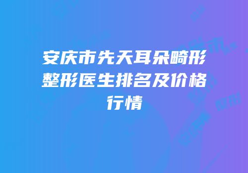 安庆市先天耳朵畸形整形医生排名及价格行情