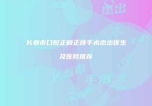 长春市口腔正畸正颌手术杰出医生及医院推荐