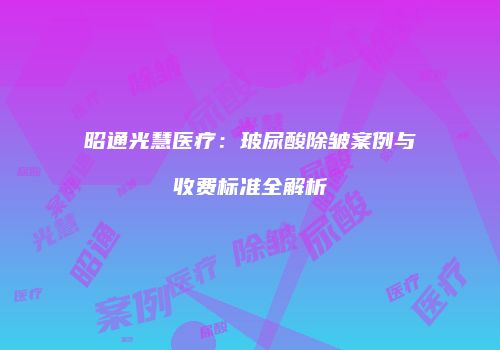 昭通光慧医疗：玻尿酸除皱案例与收费标准全解析