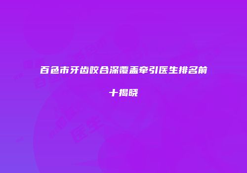 百色市牙齿咬合深覆盖牵引医生排名前十揭晓