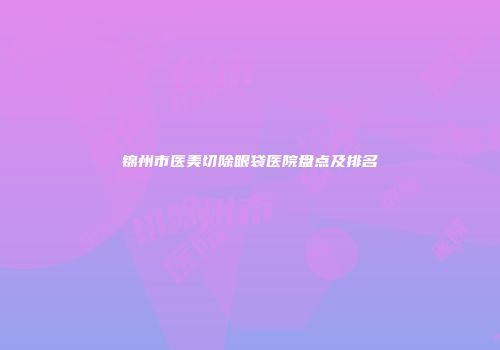锦州市医美切除眼袋医院盘点及排名