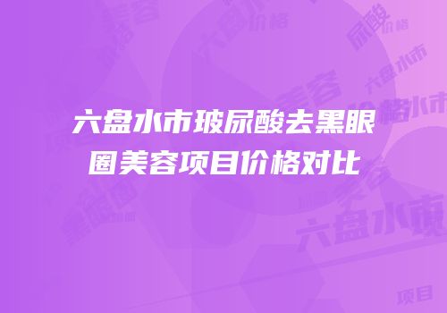 六盘水市玻尿酸去黑眼圈美容项目价格对比