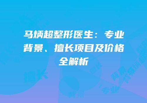 马炳超整形医生：专业背景、擅长项目及价格全解析
