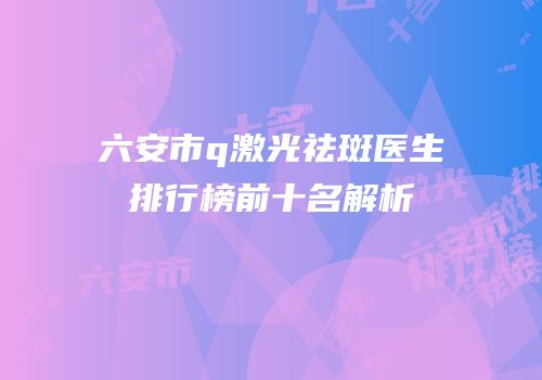 六安市q激光祛斑医生排行榜前十名解析