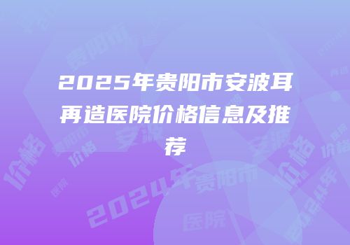 2025年贵阳市安波耳再造医院价格信息及推荐
