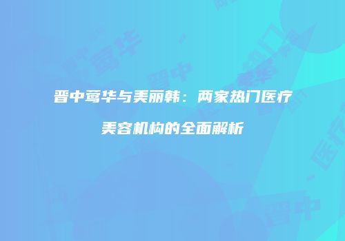 晋中莺华与美丽韩：两家热门医疗美容机构的全面解析