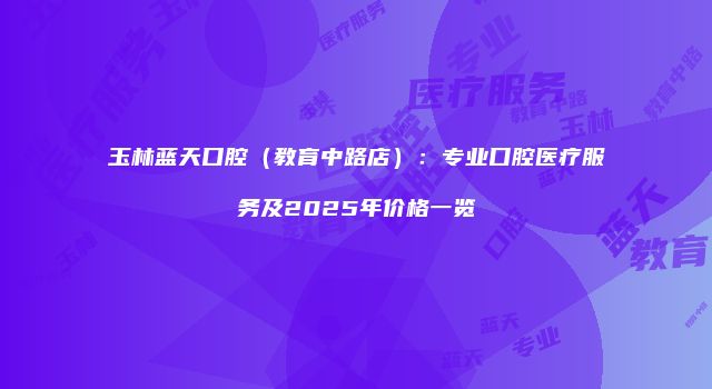 玉林蓝天口腔（教育中路店）：专业口腔医疗服务及2025年价格一览