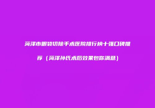 菏泽市眼袋切除手术医院排行榜十强口碑推荐（菏泽孙氏术后效果包你满意）