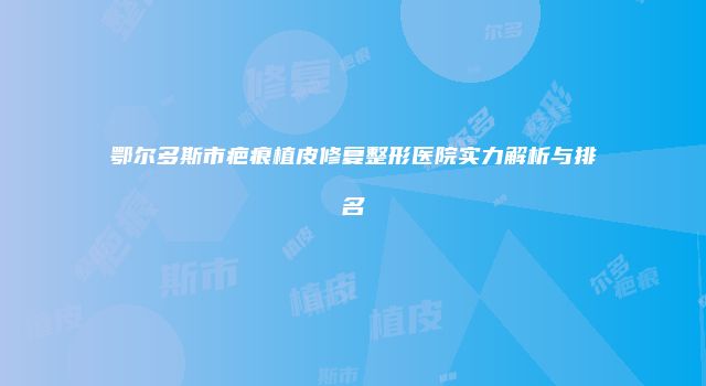 鄂尔多斯市疤痕植皮修复整形医院实力解析与排名