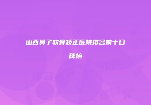 山西鼻子软骨矫正医院排名前十口碑榜