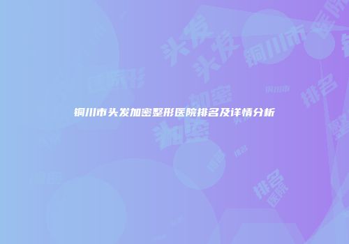 铜川市头发加密整形医院排名及详情分析
