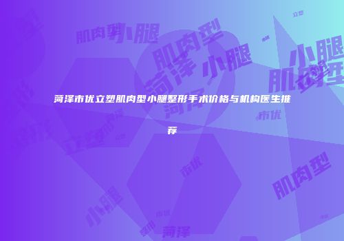 菏泽市优立塑肌肉型小腿整形手术价格与机构医生推荐