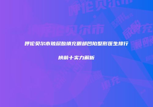 呼伦贝尔市玻尿酸填充眼部凹陷整形医生排行榜前十实力解析