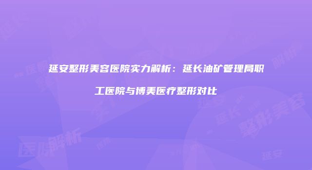 延安整形美容医院实力解析：延长油矿管理局职工医院与博美医疗整形对比