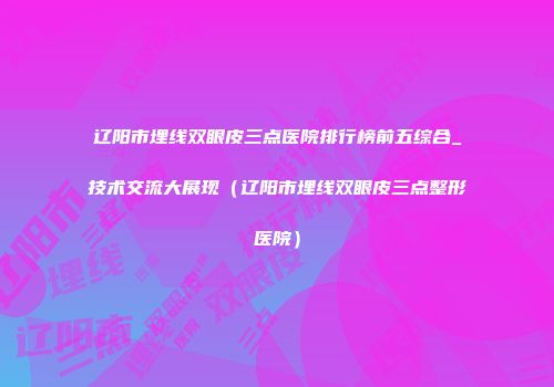 辽阳市埋线双眼皮三点医院排行榜前五综合_技术交流大展现（辽阳市埋线双眼皮三点整形医院）
