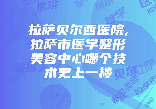 拉萨贝尔西医院,拉萨市医学整形美容中心哪个技术更上一楼