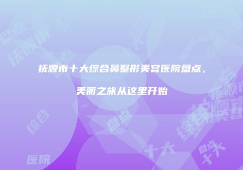 抚顺市十大综合鼻整形美容医院盘点，美丽之旅从这里开始