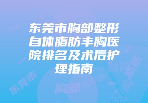 东莞市胸部整形自体脂肪丰胸医院排名及术后护理指南