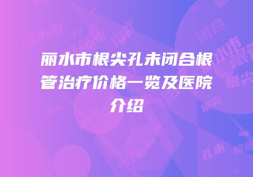 丽水市根尖孔未闭合根管治疗价格一览及医院介绍