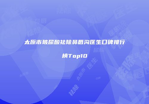 太原市玻尿酸祛除鼻唇沟医生口碑排行榜Top10