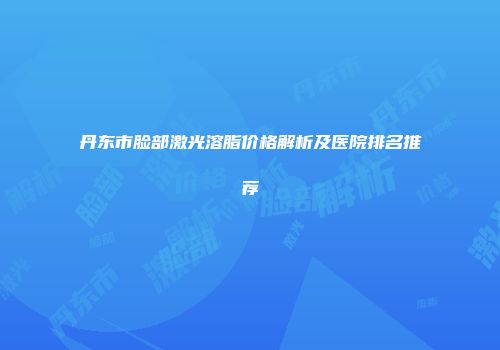 丹东市脸部激光溶脂价格解析及医院排名推荐