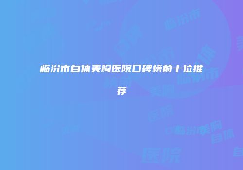 临汾市自体美胸医院口碑榜前十位推荐