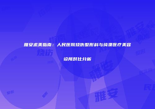 雅安求美指南：人民医院烧伤整形科与绮澳医疗美容诊所对比分析