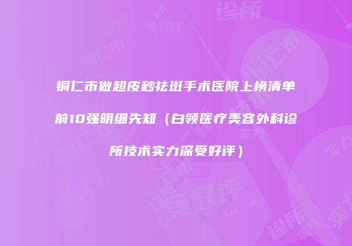 铜仁市做超皮秒祛斑手术医院上榜清单前10强明细先知（白领医疗美容外科诊所技术实力深受好评）