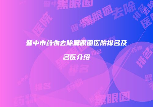 晋中市药物去除黑眼圈医院排名及名医介绍