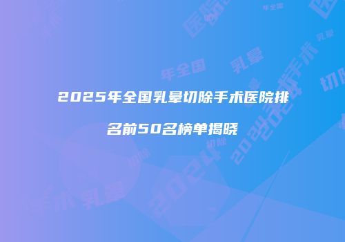 2025年全国乳晕切除手术医院排名前50名榜单揭晓