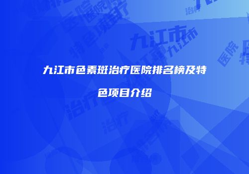 九江市色素斑治疗医院排名榜及特色项目介绍