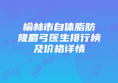 榆林市自体脂肪隆眉弓医生排行榜及价格详情