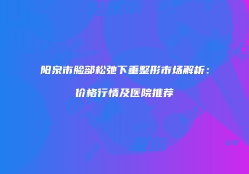 阳泉市脸部松弛下垂整形市场解析：价格行情及医院推荐