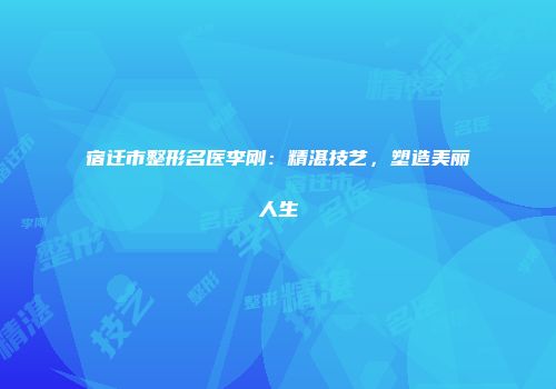 宿迁市整形名医李刚：精湛技艺，塑造美丽人生