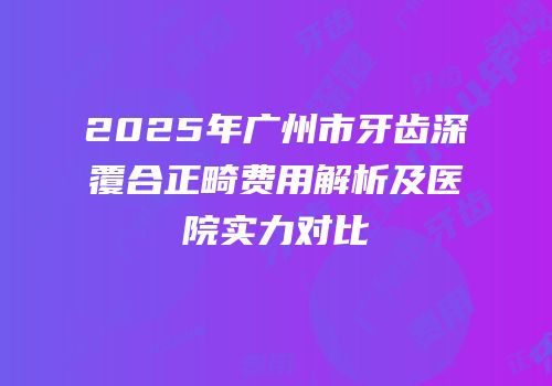 2025年广州市牙齿深覆合正畸费用解析及医院实力对比