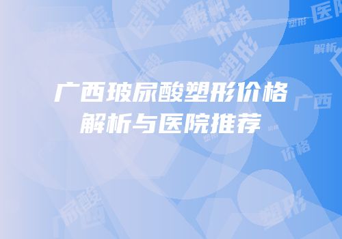 广西玻尿酸塑形价格解析与医院推荐