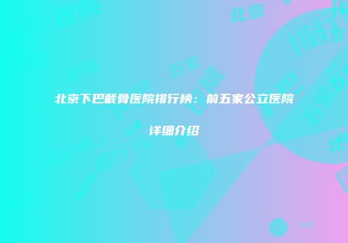 北京下巴截骨医院排行榜：前五家公立医院详细介绍