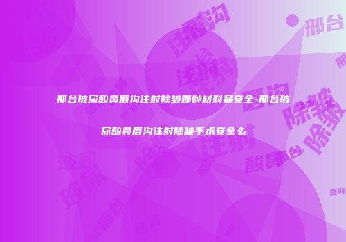 邢台玻尿酸鼻唇沟注射除皱哪种材料最安全-邢台玻尿酸鼻唇沟注射除皱手术安全么